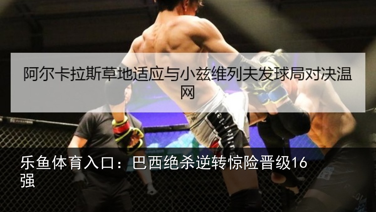 乐鱼体育入口:巴西绝杀逆转惊险晋级16强