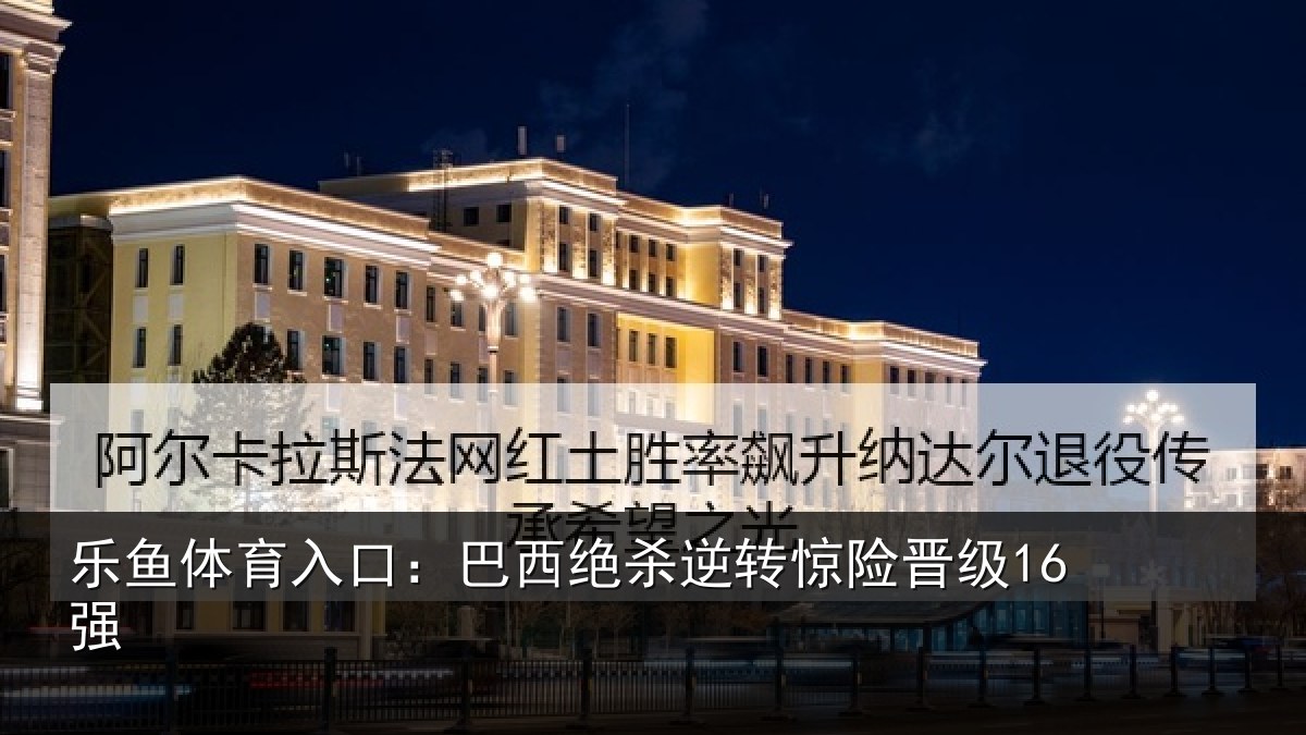 乐鱼体育入口:巴西绝杀逆转惊险晋级16强