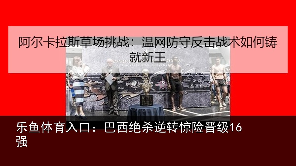乐鱼体育入口：巴西绝杀逆转惊险晋级16强