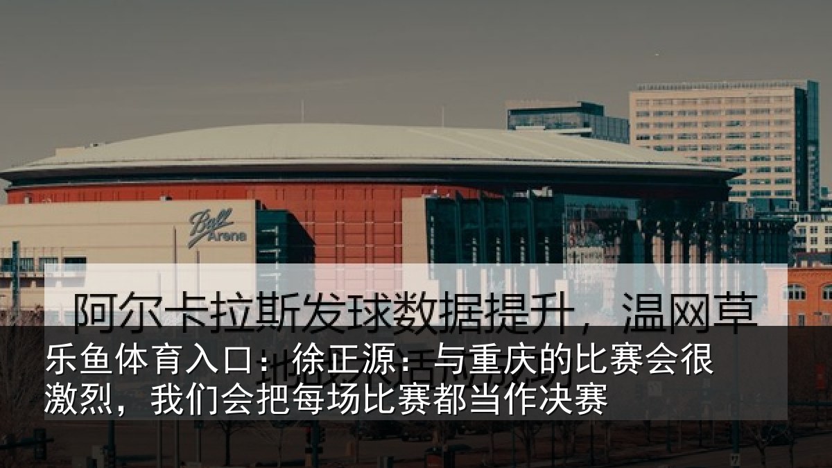 乐鱼体育入口:徐正源:与重庆的比赛会很激烈,我们会把每场比赛都当作决赛
