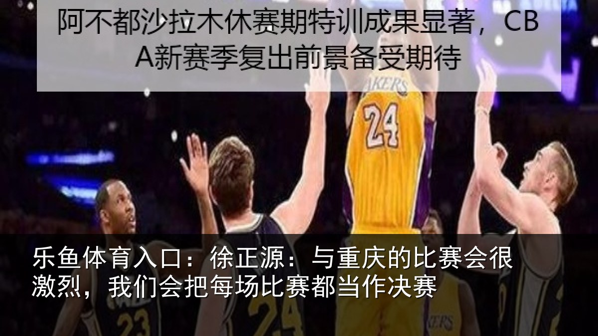 乐鱼体育入口:徐正源:与重庆的比赛会很激烈,我们会把每场比赛都当作决赛
