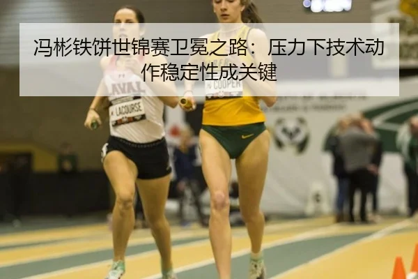 冯彬铁饼世锦赛卫冕之路：压力下技术动作稳定性成关键