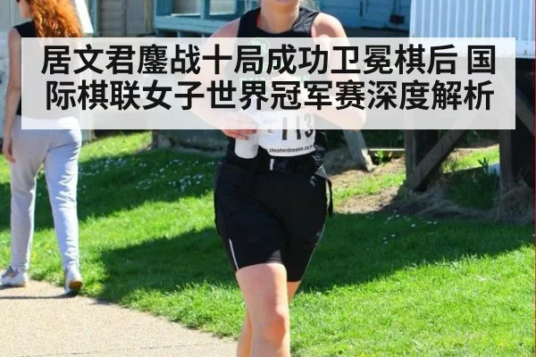 居文君鏖战十局成功卫冕棋后 国际棋联女子世界冠军赛深度解析